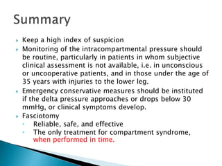  Keep a high index of suspicion
 Monitoring of the intracompartmental pressure should
be routine, particularly in patients in whom subjective
clinical assessment is not available, i.e. in unconscious
or uncooperative patients, and in those under the age of
35 years with injuries to the lower leg.
 Emergency conservative measures should be instituted
if the delta pressure approaches or drops below 30
mmHg, or clinical symptoms develop.
 Fasciotomy
• Reliable, safe, and effective
• The only treatment for compartment syndrome,
when performed in time.
 