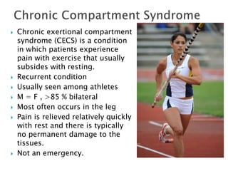  Chronic exertional compartment
syndrome (CECS) is a condition
in which patients experience
pain with exercise that usually
subsides with resting.
 Recurrent condition
 Usually seen among athletes
 M = F , >85 % bilateral
 Most often occurs in the leg
 Pain is relieved relatively quickly
with rest and there is typically
no permanent damage to the
tissues.
 Not an emergency.
 