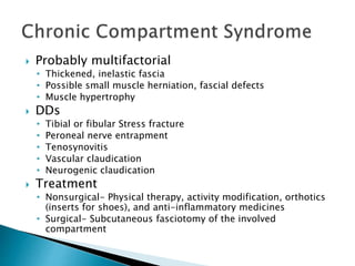  Probably multifactorial
• Thickened, inelastic fascia
• Possible small muscle herniation, fascial defects
• Muscle hypertrophy
 DDs
• Tibial or fibular Stress fracture
• Peroneal nerve entrapment
• Tenosynovitis
• Vascular claudication
• Neurogenic claudication
 Treatment
• Nonsurgical- Physical therapy, activity modification, orthotics
(inserts for shoes), and anti-inflammatory medicines
• Surgical- Subcutaneous fasciotomy of the involved
compartment
 