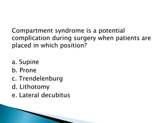 Compartment syndrome is a potential
complication during surgery when patients are
placed in which position?
a. Supine
b. Prone
c. Trendelenburg
d. Lithotomy
e. Lateral decubitus
 