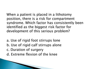When a patient is placed in a lithotomy
position, there is a risk for compartment
syndrome. Which factor has consistently been
identified as the biggest risk factor for
development of this serious problem?
a. Use of rigid foot stirrups lone
b. Use of rigid calf stirrups alone
c. Duration of surgery
d. Extreme flexion of the knee
 