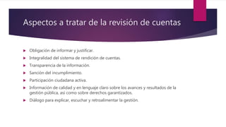 Aspectos a tratar de la revisión de cuentas
 Obligación de informar y justificar.
 Integralidad del sistema de rendición de cuentas.
 Transparencia de la información.
 Sanción del incumplimiento.
 Participación ciudadana activa.
 Información de calidad y en lenguaje claro sobre los avances y resultados de la
gestión pública, así como sobre derechos garantizados.
 Diálogo para explicar, escuchar y retroalimentar la gestión.
 