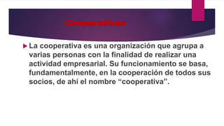Cooperativas
 La cooperativa es una organización que agrupa a
varias personas con la finalidad de realizar una
actividad empresarial. Su funcionamiento se basa,
fundamentalmente, en la cooperación de todos sus
socios, de ahí el nombre “cooperativa”.
 