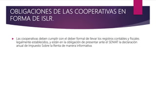 OBLIGACIONES DE LAS COOPERATIVAS EN
FORMA DE ISLR.
 Las cooperativas deben cumplir con el deber formal de llevar los registros contables y fiscales
legalmente establecidos, y están en la obligación de presentar ante el SENIAT la declaración
anual de Impuesto Sobre la Renta de manera informativa.
 