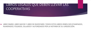 LIBROS LEGALES QUE DEBEN LLEVAR LAS
COOPERATIVAS
 LIBRO DIARIO, LIBRO MAYOR Y LIBRO DE INVENTARIO. TODOS ESTOS LIBROS DEBEN SER ESTAMPADOS,
NUMERADOS, FOLIADOS, SELLADOS Y AUTORIZADOS POR LA NOTARIA DE SU JURISDICCIÓN.
 