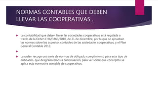 NORMAS CONTABLES QUE DEBEN
LLEVAR LAS COOPERATIVAS .
 La contabilidad que deben llevar las sociedades cooperativas está regulada a
través de la Orden EHA/3360/2010, de 21 de diciembre, por la que se aprueban
las normas sobre los aspectos contables de las sociedades cooperativas, y el Plan
General Contable 2019.

 La orden recoge una serie de normas de obligado cumplimiento para este tipo de
entidades, que desgranaremos a continuación, para ver sobre qué conceptos se
aplica esta normativa contable de cooperativas.
 