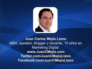 Juan Carlos Mejía Llano
MBA, speaker, blogger y docente. 15 años en
             Marketing Digital.
          www.JuanCMejia.com
      Twitter.com/JuanCMejiaLlano
    Facebook.com/JuanCMejiaLlano
 
