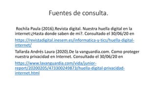 Fuentes de consulta.
Rochila Paula (2016).Revista digital. Nuestra huella digital en la
internet:¿Hasta donde saben de mi?. Consultado el 30/06/20 en
https://revistadigital.inesem.es/informatica-y-tics/huella-digital-
internet/
Tallarda Andrés Laura (2020).De la vanguardia.com. Como proteger
nuestra privacidad en Internet. Consultado el 30/06/20 en
https://www.lavanguardia.com/vida/junior-
report/20200205/473300249873/huella-digital-privacidad-
internet.html
 