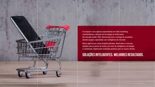 A Compart é uma agência especializada em trade marketing,
merchandising e soluções de tecnologia da informação.
No mercado desde 1995, direcionada para a entrega de resultados,
aliando equipes capacitadas com inteligência de mercado.
Nossa agência tem como proposta planejar, desenvolver e executar
soluções para o ponto de venda, por meio de inteligência, tecnologia
e criatividade, objetivando resultados positivos para os nossos clientes.
Soluções inteligentes. Melhores Resultados.
 