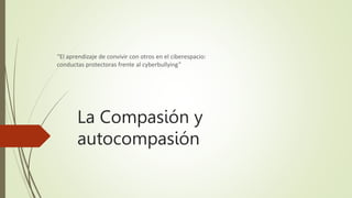 La Compasión y
autocompasión
“El aprendizaje de convivir con otros en el ciberespacio:
conductas protectoras frente al cyberbullying”
 