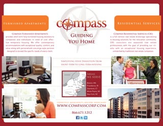 Guiding
       Compass Furnished Apartments                                                                                    Compass Residential Services (CRS)
provides short term fully furnished housing solutions to                                                           is a full service real estate brokerage specializing
companies and individuals in need of cost effec-                                                                   in housing solutions for the relocation community.
tive temporary housing. We offer contemporary                          You Home                                    CRS councilors are seasoned real estate
accommodations with exceptional quality, comfort, and                                                              professionals with the goal of providing our cli-
value along with personalized concierge style services                                                             ents with an exceptional housing experience,
  designed to exceed the speciﬁc needs of every client.                                                               unmatched by traditional real estate companies.




                                                               Simplifying your transition from
                                                               short-term to long-term housing



                                                                                           Areas
                                                                                           WE SERVE

                                                                                           Boston, MA
                                                                                           Providence, RI
                                                                                           Stamford, CT
                                                                                           White Plains, NY
                                                                                           New York, NY



                                                           CONNECTICUT . MASSACHUSETTS . NEW YORK . RHODE ISLAND

                                                           WWW.COMPASSCORP.COM

                                                                           866.671.1212
 