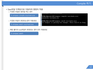 Compile 하기
• Sass파일 디렉토리로 이동하여 명령어 적용
– 지정한 파일만 컴파일 하는 경우
– 지정한 파일이 변경되는경우 자동생성
– 해당 폴더의 scss파일이 변경되는 경우 모두 자동생성
12
$ compass compile scss/main.scss
$ compass watch scss/main.scss
$ compass watch
 