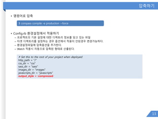 압축하기
• 명령어로 압축
• Config.rb 환경설정에서 적용하기
– 프로젝트의 기본 설정에 대한 디렉토리 정보를 담고 있는 파일
– 타겟 디렉토리를 설정하는 경우 옵션에서 적용이 안된경우 변경가능하다.
– 환경설정파일에 압축옵션을 추가한다.
– Watch 적용시 자동으로 압축된 형태로 산출된다.
13
# Set this to the root of your project when deployed:
http_path = "/"
css_dir = "css"
sass_dir = "sass"
images_dir = "images"
javascripts_dir = "javascripts“
output_style = :compressed
$ compass compile -e production --force
 