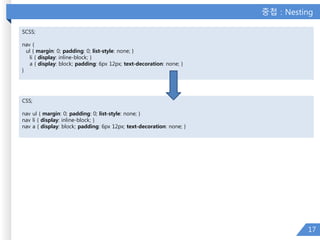 중첩 : Nesting
17
SCSS;
nav {
ul { margin: 0; padding: 0; list-style: none; }
li { display: inline-block; }
a { display: block; padding: 6px 12px; text-decoration: none; }
}
CSS;
nav ul { margin: 0; padding: 0; list-style: none; }
nav li { display: inline-block; }
nav a { display: block; padding: 6px 12px; text-decoration: none; }
 