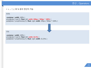 연산 ; Operators
• +, -, *, /, 와 % 등의 연산이 가능
21
SCSS;
.container { width: 100%; }
article[role="main"] { float: left; width: 600px / 960px * 100%; }
aside[role="complimentary"] { float: right; width: 300px / 960px * 100%; }
CSS;
.container { width: 100%; }
article[role="main"] { float: left; width: 62.5%; }
aside[role="complimentary"] { float: right; width: 31.25%; }
 