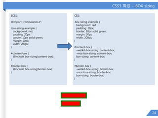 CSS3 확장 – BOX sizing
24
SCSS;
@import "compass/css3";
.box-sizing-example {
background: red;
padding: 20px;
border: 10px solid green;
margin: 20px;
width: 200px;
}
#content-box {
@include box-sizing(content-box);
}
#border-box {
@include box-sizing(border-box);
}
CSS;
.box-sizing-example {
background: red;
padding: 20px;
border: 10px solid green;
margin: 20px;
width: 200px;
}
#content-box {
-webkit-box-sizing: content-box;
-moz-box-sizing: content-box;
box-sizing: content-box;
}
#border-box {
-webkit-box-sizing: border-box;
-moz-box-sizing: border-box;
box-sizing: border-box;
}
 