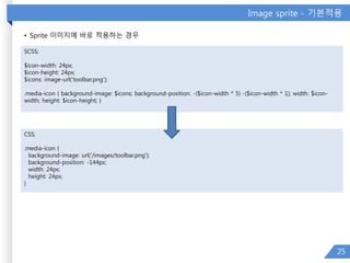 Image sprite - 기본적용
• Sprite 이미지에 바로 적용하는 경우
25
SCSS;
$icon-width: 24px;
$icon-height: 24px;
$icons: image-url('toolbar.png');
.media-icon { background-image: $icons; background-position: -($icon-width * 5) -($icon-width * 1); width: $icon-
width; height: $icon-height; }
CSS;
.media-icon {
background-image: url('/images/toolbar.png');
background-position: -144px;
width: 24px;
height: 24px;
}
 