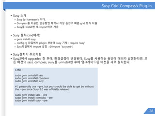 Susy Grid Compass’s Plug in
• Susy 소개
– Susy 는 framework 이다.
– Compass를 이용한 반응형웹 제작시 가장 손쉽고 빠른 grid 형식 지원
– Susy를 Install한 후 import하여 사용
• Susy 설치(cmd에서)
– gem install susy
– config.rg 파일에서 plugin 부분에 susy 기재 : require 'susy‘
– Sass파일에서 import 설정 : @import "susyone";
• Susy설치시 주의사항
• Susy2에서 upgraded 한 후에, 환경설정이 변경된다. Susy를 사용하는 동안에 에러가 발생한다면, 모
든 버전의 sass, compass, susy,를 uninstall한 후에 업그레이드된 버전을 새로 설치한다.
28
CMD ;
sudo gem uninstall sass
sudo gem uninstall compass
sudo gem uninstall susy
# I personally use --pre, but you should be able to get by without
the --pre since Susy 2.0 was officially released.
sudo gem install sass --pre
sudo gem install compass --pre
sudo gem install susy --pre
 