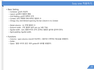 Susy one 적용하기
• Basic Setting
– Container: grid의 최상위
– Layout: grid에서 컬럼의 총합
– Grid Padding: grid의 양쪽의 간격
– Context: 상위 객체에 의해 싸여진 컬럼의 수
– Omega: Any Grid Element spanning the last Column in its Context.
– $total-columns : 12; 전체 컬럼의 수
– $column-width : 1개; 컬럼의 넓이 (em, px, %등 가능)
– $gutter-width : 1em; 컬럼사이의 간격. (단위는 컬럼의 넓이와 같아야 한다)
– $grid-padding: $gutter-width;
• Functions
– Columns : span-columns mixin과 비슷하다. 그렇지만 수학적인 계산값을 반환한다.
– Gutter :
– Space : 컬럼 사이의 공간. 외부 gutters와 내부를 포함한다.
29
 