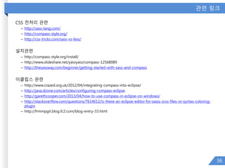 관련 링크
CSS 전처리 관련
– http://sass-lang.com/
– http://compass-style.org/
– http://css-tricks.com/sass-vs-less/
설치관련
– http://compass-style.org/install/
– http://www.slideshare.net/yaioyaio/compass-12568089
– http://thesassway.com/beginner/getting-started-with-sass-and-compass
이클립스 관련
– http://www.crazed.org.uk/2012/04/integrating-compass-into-eclipse/
– http://java.dzone.com/articles/configuring-compass-eclipse
– http://garethcooper.com/2013/04/how-to-use-compass-in-eclipse-on-windows/
– http://stackoverflow.com/questions/7614612/is-there-an-eclipse-editor-for-sasss-scss-files-or-syntax-coloring-
plugin
– http://frmmpgit.blog.fc2.com/blog-entry-33.html
36
 