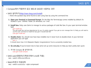 SASS 설치
• Compass에서 적용하지 않고 별도로 SASS만 사용하는 경우
• SASS 설치하기(http://sass-lang.com/install)
– Here's the quickest way we've found to start using Sass by using the command line:
1. Open your Terminal or Command Prompt. On the Mac the Terminal.app comes installed by default. It's
located in your "Utilities" folder. On Windows, run `cmd`.
2. Install Sass. Ruby uses Gems to manage its various packages of code like Sass. In your open terminal window
type:
gem install sass
This will install Sass and any dependencies for you. It's pretty magical. If you get an error message then it's likely you will need to
use the sudo command to install the Sass gem. It would look like:
sudo gem install sass
3. Double-check. You should now have Sass installed, but it never hurts to double-check. In your terminal
application you can type:
sass –v
It should return Sass 3.3.4 (Maptastic Maple). Congratulations! You've successfully installed Sass.
4. Go and play. If you're brand new to Sass we've set up some resources to help you learn pretty darn quick.
5. 추가로 Compass 를 설치한다면,
sudo gem install compass
• SASS watch명령어(디렉토리에서 cmd로 적용)
sass --watch mlife.scss:mlife.css
• Watch하면서 자동압축
sass --watch a.scss:a.css --style compressed
37
 