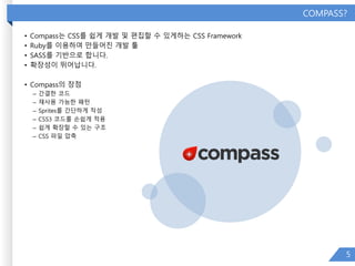 COMPASS?
• Compass는 CSS를 쉽게 개발 및 편집할 수 있게하는 CSS Framework
• Ruby를 이용하여 만들어진 개발 툴
• SASS를 기반으로 합니다.
• 확장성이 뛰어납니다.
• Compass의 장점
– 간결한 코드
– 재사용 가능한 패턴
– Sprites를 간단하게 작성
– CSS3 코드를 손쉽게 적용
– 쉽게 확장할 수 있는 구조
– CSS 파일 압축
5
 