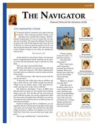 August 2005




            The NavigaTor                               Financial Advice for the Adventures of LIfe




F
Life explained by a Greek
        inancial advisors sometimes lose sight of the big
        picture. After analyzing quarterly returns, asset
        allocation mixes and the latest changes - IRA dis-
tribution requirements, it’s easy to assume the sun rises                                      Kurtis Pearson, C.F.P.
                                                                                               kurtis.pearson@lpl.com
and sets in numbers. We want to be different. We need to
do good work with all that financial stuff, but at the end
of the day, it’s what you need the money to do for you
and your family that really matters. This short story says
it best. Thanks to Nancy in our office for sharing this
with all of us.
                                                                     “Twenty, perhaps
                           - Kurtis Pearson, C.F.P.
                                                                                                   Steve Conard
                                                                twenty-five years,” re-         Financial Consultant
     A boat docked in a tiny Greek village. An American         plied the American.             steve.conard@lpl.com
tourist complimented the Greek fisherman on the qual-                “And after that?
ity of his fish and asked how long it took him to catch         Afterwards?”
them.                                                                That’s when it gets
     “Not very long,” answered the Greek.                       really interesting,”
     “But then, why didn’t you stay out longer and catch        answered the American,
more?” asked the American. The Greek explained that             laughing. When your             Michele Bjorkgren
his small catch was sufficient to meet his needs and those      business gets really big,    Director of Client Services
of his family.                                                  you can start selling        michele.bjorkgren@lpl.com
     The American asked, “But what do you do with the           stocks and make
rest of your time?”                                             millions!”
     “I sleep late, fish a little, play with my children, and        “Millions? Really?
take a siesta with my wife. In the evenings I go into the       And after that?”
village to see my friends, dance a little, play the bou-             “After that you’ll
zouki, and sing a few songs. I have a full life.”               be able to retire, live in      Nancy Economos
     The American interrupted, “I have an MBA from              a tiny village near the      Compliance Adminisrator
Harvard and I can help you. You should start by fishing         coast, sleep late, play       nancy.economos@lpl.com
longer every day. You can then sell the extra fish you          with your grandchildren,
catch. With the revenue, you can buy a bigger boat. With        catch a few fish, take a
the extra money the larger boat will bring, you can buy         siesta with your wife,
a second one and a third one and so on until you have an        and spend your evenings
entire fleet of trawlers.                                       singing, dancing and
     Instead of selling your fish to a middleman, you can       playing the bouzouki                Julie Greer
negotiate directly with the processing plants and maybe         with your friends.                 Sales Assistant
even open your own plant. You can then leave this little                                         julie.greer@lpl.com
village and move to Athens, Los Angeles or even New


                                                                COMPASS
York City! From there you can direct your huge enter-
prise.”
     “How long would that take?” asked the Greek.

                                                                FINANCIAL SERVICES