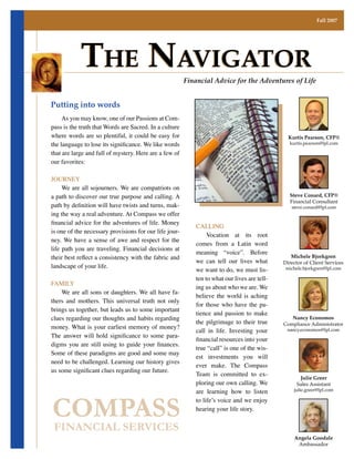Fall 2007




            The NavigaTor                                   Financial Advice for the Adventures of Life


Putting into words
	 As	you	may	know,	one	of	our	Passions	at	Com-
pass	is	the	truth	that	Words	are	Sacred.	In	a	culture	
where	words	are	so	plentiful,	it	could	be	easy	for	                                                   Kurtis Pearson, CFP®
the language to lose its significance. We like words                                                  kurtis.pearson@lpl.com

that	are	large	and	full	of	mystery.	Here	are	a	few	of	
our	favorites:

Journey
	 We	are	all	sojourners.	We	are	compatriots	on	
a	path	to	discover	our	true	purpose	and	calling.	A	                                                   Steve Conard, CFP®
                                                                                                      Financial Consultant
path by definition will have twists and turns, mak-                                                    steve.conard@lpl.com
ing	the	way	a	real	adventure.	At	Compass	we	offer	
financial advice for the adventures of life. Money
                                                                Calling
is	one	of	the	necessary	provisions	for	our	life	jour-
                                                                	 Vocation	 at	 its	 root	
ney.	We	 have	 a	 sense	 of	 awe	 and	 respect	 for	 the	
                                                                comes from a latin word
life	path	you	are	traveling.	Financial	decisions	at	
                                                                meaning	 “voice”.	 Before	
their best reflect a consistency with the fabric and                                                   Michele Bjorkgren
                                                                we	 can	 tell	 our	 lives	 what	    Director of Client Services
landscape	of	your	life.
                                                                we	want	to	do,	we	must	lis-         michele.bjorkgren@lpl.com

                                                                ten	to	what	our	lives	are	tell-
FaMily
                                                                ing	us	about	who	we	are.	We	
	 We	are	all	sons	or	daughters.	We	all	have	fa-
                                                                believe	 the	 world	 is	 aching	
thers	 and	 mothers.	 This	 universal	 truth	 not	 only	
                                                                for	 those	 who	 have	 the	 pa-
brings	us	together,	but	leads	us	to	some	important	
                                                                tience	 and	 passion	 to	 make	
clues	regarding	our	thoughts	and	habits	regarding	                                                     Nancy Economos
                                                                the	 pilgrimage	 to	 their	 true	   Compliance Administrator
money.	What	is	your	earliest	memory	of	money?	         	
                                                                call	 in	 life.	 Investing	 your	    nancy.economos@lpl.com
The answer will hold significance to some para-
                                                                financial resources into your
digms you are still using to guide your finances.
                                                                true	“call”	is	one	of	the	wis-
Some	of	these	paradigms	are	good	and	some	may	
                                                                est	 investments	 you	 will	
need to be challenged. learning our history gives
                                                                ever	 make.	 The	 Compass	
us some significant clues regarding our future.
                                                                Team	 is	 committed	 to	 ex-
                                                                                                           Julie Greer
                                                                ploring	our	own	calling.	We	              Sales Assistant
                                                                are	 learning	 how	 to	 listen	         julie.greer@lpl.com




COMPASS
                                                                to	life’s	voice	and	we	enjoy	
                                                                hearing	your	life	story.


FINANCIAL SERVICES
                                                                                                        Angela Goodale
                                                                                                         Ambassador