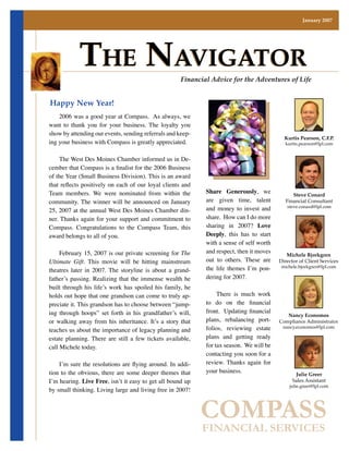 January 2007




             The NavigaTor                                  Financial Advice for the Adventures of Life


Happy New Year!
	 2006	was	a	good	year	at	Compass.		As	always,	we	
want	 to	 thank	 you	 for	 your	 business.	 The	 loyalty	 you	
show	by	attending	our	events,	sending	referrals	and	keep-
                                                                                                        Kurtis Pearson, C.F.P.
ing	your	business	with	Compass	is	greatly	appreciated.	                                                 kurtis.pearson@lpl.com


	 The	West	Des	Moines	Chamber	informed	us	in	De-
cember that Compass is a finalist for the 2006 Business
of the Year (Small Business Division). This is an award
that reflects positively on each of our loyal clients and
                                                                     Share Generously,	 we	
Team	 members.	 We	 were	 nominated	 from	 within	 the	                                                     Steve Conard
                                                                     are	 given	 time,	 talent	
community.	The	 winner	 will	 be	 announced	 on	 January	                                                Financial Consultant
                                                                     and	 money	 to	 invest	 and	        steve.conard@lpl.com
25,	2007	at	the	annual	West	Des	Moines	Chamber	din-
                                                                     share.		How	can	I	do	more	
ner.	Thanks	again	for	your	support	and	commitment	to	
                                                                     sharing	 in	 2007?	 Love
Compass.	 Congratulations	 to	 the	 Compass	 Team,	 this	
                                                                     Deeply,	 this	 has	 to	 start	
award	belongs	to	all	of	you.
                                                                     with	a	sense	of	self	worth	
                                                                     and	respect,	then	it	moves	
	 February	15,	2007	is	our	private	screening	for	The                                                     Michele Bjorkgren
                                                                     out	 to	 others.	 These	 are	
Ultimate Gift.	 This	 movie	 will	 be	 hitting	 mainstream	                                           Director of Client Services
                                                                     the	 life	 themes	 I’m	 pon-     michele.bjorkgren@lpl.com
theatres	 later	 in	 2007.	 The	 storyline	 is	 about	 a	 grand-
                                                                     dering	for	2007.
father’s	 passing.	 Realizing	 that	 the	 immense	 wealth	 he	
built	 through	 his	 life’s	 work	 has	 spoiled	 his	 family,	 he	
                                                                     	 There	 is	 much	 work	
holds	out	hope	that	one	grandson	can	come	to	truly	ap-
                                                                     to do on the financial
preciate	it.	This	grandson	has	to	choose	between	“jump-
                                                                     front. Updating financial
ing	 through	 hoops”	 set	 forth	 in	 his	 grandfather’s	 will,	                                         Nancy Economos
                                                                     plans,	 rebalancing	 port-
or	 walking	 away	 from	 his	 inheritance.	 It’s	 a	 story	 that	                                     Compliance Administrator
                                                                     folios,	 reviewing	 estate	
teaches	us	about	the	importance	of	legacy	planning	and	
                                                                                                       nancy.economos@lpl.com

                                                                     plans	 and	 getting	 ready	
estate	 planning.	 There	 are	 still	 a	 few	 tickets	 available,	
                                                                     for	tax	season.		We	will	be	
call	Michele	today.
                                                                     contacting	you	soon	for	a	
                                                                     review.	 Thanks	 again	 for	
    I’m sure the resolutions are flying around. In addi-
                                                                     your	business.
tion	 to	 the	 obvious,	 there	 are	 some	 deeper	 themes	 that	                                             Julie Greer
                                                                      	
I’m	hearing.	Live Free,	isn’t	it	easy	to	get	all	bound	up	                                                  Sales Assistant
                                                                                                          julie.greer@lpl.com
by	small	thinking.	Living	large	and	living	free	in	2007!	      	



                                                                     COMPASS
                                                                     FINANCIAL SERVICES