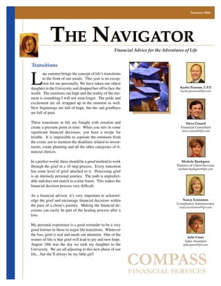 Summer 2006




            The NavigaTor                              Financial Advice for the Adventures of Life




L
Transitions
        ate summer brings the concept of life’s transitions
        to the front of our minds. This year is no excep-
        tion for me personally. We have taken our oldest
daughter to the University and dropped her off to face the                               Kurtis Pearson, C.F.P.
                                                                                         kurtis.pearson@lpl.com
world. The emotions ran high and the reality of the mo-
ment is something I will not soon forget. The pride and
excitement are all wrapped up in the moment as well.
New beginnings are full of hope, but the sad goodbyes
are full of pain.

These transitions in life are fraught with emotion and                                       Steve Conard
create a pressure point in time. When you mix in some                                     Financial Consultant
significant financial decisions, you have a recipe for                                    steve.conard@lpl.com

trouble. It is impossible to separate the emotions from
the event, not to mention the deadlines related to invest-
ments, estate planning and all the other categories of fi-
nancial choices.

In a perfect world, there should be a good method to work                                 Michele Bjorkgren
through the grief in a 10 step process. Every transition                               Director of Client Services
                                                                                        michele.bjorkgren@lpl.com
has some level of grief attached to it. Processing grief
is an intensely personal journey. The path is unpredict-
able and does not march to a time frame. This makes the
financial decision process very difficult.

As a financial advisor, it’s very important to acknowl-
edge the grief and encourage financial decisions within                                   Nancy Economos
                                                                                       Compliance Adminisrator
the pace of a client’s journey. Making the financial de-                                nancy.economos@lpl.com
cisions can easily be part of the healing process after a
loss.

My personal experience is a good reminder to be a very
good listener to those in major life transitions. Whatever
the loss, grief is real and needs our attention. One of the
                                                                                              Julie Greer
ironies of life is that grief will lead to joy and new hope.                                 Sales Assistant
August 18th was the day we took my daughter to the                                         julie.greer@lpl.com
University. We are all adjusting to this new phase of our


                                                               COMPASS
life....but she’ll always be my little girl!



                                                               FINANCIAL SERVICES