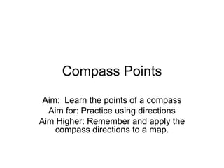 Compass Points Aim:  Learn the points of a compass Aim for: Practice using directions Aim Higher: Remember and apply the compass directions to a map. 