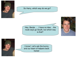 So Harry, which way do we go? Hey, Benjie …  I have no idea …the route says go South, but which way is that?  I know!  Let’s ask the bunny and our team of helpers back home! 