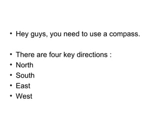 Hey guys, you need to use a compass. There are four key directions : North South  East  West 