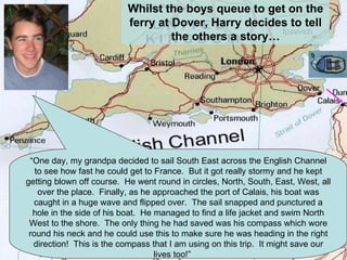 Whilst the boys queue to get on the ferry at Dover, Harry decides to tell the others a story… “ One day, my grandpa decided to sail South East across the English Channel to see how fast he could get to France.  But it got really stormy and he kept getting blown off course.  He went round in circles, North, South, East, West, all over the place.  Finally, as he approached the port of Calais, his boat was caught in a huge wave and flipped over.  The sail snapped and punctured a hole in the side of his boat.  He managed to find a life jacket and swim North West to the shore.  The only thing he had saved was his compass which wore round his neck and he could use this to make sure he was heading in the right direction!  This is the compass that I am using on this trip.  It might save our lives too!”  