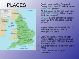 PLACES Benji, Harry and the Durracell Bunny live in the UK.  All these are  NATIONAL  places.  All the points on the last map were  INTERNATIONAL .  What do you think this means? LOCAL  means something nearby.  Can you think of a place local to school? In your books, write a definition of the three words and then an example of a place. Draw 3 columns.  Write in each type of place.  For each one, give some examples of things that you are linked with: E.g. International : Family in South Africa Local:  Favourite shop in Greenwich.  