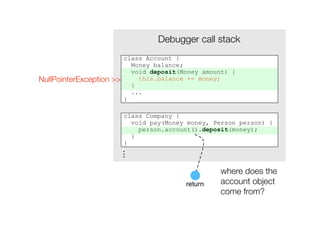 Debugger call stack
                          class Account {
                            Money balance;
                            void deposit(Money amount) {
NullPointerException >>       this.balance += money;
                            }
                            ...
                          }

                          class Company {
                            void pay(Money money, Person person) {
                              person.account().deposit(money);
                            }
                          }
                     ...




                                                    where does the
                                          return    account object
                                                    come from?
 