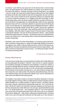 Compass 2020 | Jochen Steinhilber | Germany in international relations



of continuity” (Josef Joffe) has also turned out to be the decisive factor in German foreign
policy in the Berlin Republic. But in 2003 the debate was renewed. In part with the old cast,
one variant of the debate on “continuity and change in German foreign policy” was replayed
– this time, though, more closely tied to political decision-making processes. What triggered
the debate was the Red–Green Coalition’s break with US foreign policy. But there were other
reasons as well, in terms of which the German government’s behavior was interpreted either
as a process of political emancipation or as a negligent break with the principles on which
German foreign policy success was based; examples included the accusation of German pur-
suit of self-interest in EU budget policy, the ongoing blockade in NATO, the close relationship
between Germany and France, or Germany’s aspiration to a permanent seat on the UN Security
Council. For some observers, the “foreign policy based on enlightened self-interest” called for
in robust terms by Chancellor Schröder and the talk of a special “German path” signaled (at
last) Germany’s “return to the world stage”; others would have preferred to cancel this appea-
rance altogether; while others spoke of a general erosion of Germany’s power to shape policy
in international institutions.2 But even the German government’s decision – which provoked
brief but fierce public discussions in Germany – not to take part in the war in Iraq failed to lead,
at least in the medium term, to more intensive efforts to deal with fundamental questions of
Germany’s foreign policy.

Nevertheless, what remains from these latent debates is an increasing suspicion that the pa-
radox of continuity in foreign policy in a rapidly and fundamentally changing environment is
now leading to more conflicts in decision-making and action, and that it is becoming increa-
singly difficult to formulate and implement the priority goals of German foreign relations – laid
down on the basis of societal and cross-party consensus – as if nothing had changed. The limits
of continuity are becoming visible.

                                                                                               II. 2 The limits of continuit y

Germany’s difficult broker role

In the past German foreign policy was characterized by the political will to bridge differences
and successfully apply the principle of “both/and”: France and the US, European integration
and transatlantic partnership, EU enlargement and consolidation. In recent years, however, it
has grown increasingly difficult for Germany, in looking for political solutions, to maintain this
equidistance and at the same time do justice to its role as honest broker and bridge-builder.
The overextension of this principle is due above all to a crisis of the institutions through which
these compromises were mostly reached.3 But induced by world-political changes, Germany’s
most important partners have also altered their political course, and this reorientation has
made it much more difficult to find common ground.

This instability is most clearly in evidence in Germany’s transatlantic relationship. If in the past
the principle applied in Germany’s efforts to mediate between European integration and tran-
satlantic friendship was a carefully considered “in dubio pro America”, transatlantic relations
have, within a few years, experienced an emotional roller-coaster ride – from “unreserved soli-
darity” after the 9/11 attacks to the termination of Germany’s allegiance over the Iraq war and
the frosty relationship that resulted. While even a few short years ago Richard Holbrooke could
still – in an entirely positive sense – term transatlantic relations as “one of the most boring
issues on the circuit, one that the policy freaks have fun with, year in, year out, at conferences
like the Munich ‘Wehrkunde‘ ”, today nobody is talking about stabilized boredom. Something
similar can be said of the large-scale construction site that Europe now is; here Germany in
2] Gregor Schöllgen, Der Auftritt – Deutschlands Rückkehr auf die Weltbühne, Berlin 2003; Gunther Hellmann, Sag beim Abschied leise Servus – Die
Zivilmacht Deutschland beginnt ein neues “Selbst” zu behaupten, in: Politische Vierteljahresschrift, 43, 2002; Hanns W. Maull, Auf leisen Sohlen
aus der Außenpolitik, in: Internationale Politik, 58/9, 2003.
3] Dieter Senghaas, Deutschlands verflochtene Interessen, in: Internationale Politik, 50/8, 1995.



                                                                                                    
 