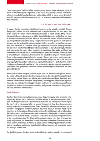 Compass 2020 | Jochen Steinhilber | Germany in international relations



“more unambiguous” definition of the interests guiding German foreign policy must not be al-
lowed to obscure this point. It is precisely for this reason that Germany’s policy in international
affairs is in need of a broad and intensive public debate, which of course cannot definitively
establish concrete political implementation, but can provide an orientational and supportive
basis for action.

                                                     II.3 The end of amicable disinterest?

It appears that the constantly invoked broad consensus on the principles on which German
foreign policy is based has so far masked the need for a political debate. This is not least a sign
of the success of German policy in international relations in recent decades. Many MPs are
interested in foreign policy only on an ad hoc basis. Political energies tend to flow into areas
in which the distribution of economic resources is at stake – for instance, labor-market and so-
cial policy or health care and tax policy. Foreign-policy issues rarely give rise to party-political
disputes, and play a role within parties only when the lines of conflict cut straight across party
lines, as in the debate on closing the missile gap with Russia. In addition, neither government
nor opposition are often forced to deal with critical attacks or alternative concepts. The stra-
tegic community, the expert culture consisting of associations, think tanks, and NGOs and
otherwise constituting the core of a contentious public sphere, has relatively little to say when
it comes to foreign-policy issues. One reason for this may be that compared with other policy
fields, foreign policy continues to be rather hermetic. The concrete motives, guiding principles,
and strategies embraced by the limited number of foreign policy actors are for the most part
only vaguely familiar, and are seldom made explicit. The legislature’s – de facto rather limited
– influence on foreign policy and the fact that foreign-policy decision-making is generally con-
centrated in small government circles also narrows the relevant political discourses and ham-
pers public debate.

While hitherto foreign-policy decision-making has often run ahead of public opinion, in future
the public will have to be considered more as a partner in the making of foreign policy: poli-
tical analysis, political debate, and political action need to be more closely dovetailed. More
intensive communication on foreign policy themes, including public reflection on important
issues, but also better parliamentary participation, could serve to boost the relevance of expert
opinions and analyses, create more transparency, and give new orientation to foreign-policy
decisions, enhancing their legitimacy.

Subtle differences

Nowhere does the programmatic consensus among the parties appear to be so broad as in fo-
reign policy. A major part of the business of foreign policy is ad hoc crisis management, which
does not offer politicians much scope for making their mark. Nor is there any reason to expect
Germany’s role in international affairs to become the subject of sharp domestic controversies
among the parties in the years to come. Given the need for a broader debate in society on
Germany’s foreign-policy orientation, however, the parties should, in the years ahead, pay far
more heed to the formulation of foreign-policy strategy. The initial concern will be to formulate,
for the first time, a set of medium-term ideas on Germany’s foreign-policy orientation, going
beyond how to deal with the next EU accession candidate or discussion of foreign intervention
in the current crisis region. This debate will serve to accentuate, more than in the past, the
subtle programmatic, but above all the strategic differences between the different approaches.
When it comes, for example, to the issue of greater German military engagement abroad or the
state of transatlantic relations, the lines of conflict will tend to run not only between the parties
but also right through them.

For Social Democracy, freedom, justice, and solidarity are guiding principles of international


                                                                  11
 