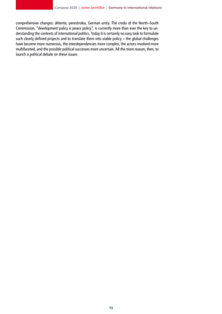 Compass 2020 | Jochen Steinhilber | Germany in international relations



comprehensive changes: détente, perestroika, German unity. The credo of the North–South
Commission, “development policy is peace policy”, is currently more than ever the key to un-
derstanding the contexts of international politics. Today it is certainly no easy task to formulate
such clearly defined projects and to translate them into viable policy – the global challenges
have become more numerous, the interdependencies more complex, the actors involved more
multifaceted, and the possible political successes more uncertain. All the more reason, then, to
launch a political debate on these issues.




                                                                1
 