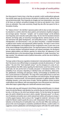 Compass 2020 | Jochen Steinhilber | Germany in international relations



                                                                    III. In the jungle of world politics

                                                                                                         III.1 Interim times

One thing typical of interim times is that they are periods in which world-political upheavals
have already swept away the old structures and patterns of political action, without the new
ones yet becoming visible. There frequently are struggles over new interpretations, new visions
of the future are outlined, and political strategies are tried out and rejected in turn. Interim
times are ambivalent. They create uncertainty, though they also offer new spaces for the re-
formulation of policy.

The “balance of terror”, the Cold War’s repressive pattern with its clear-cut rules and routines,
has dissolved in a world in which the classic patterns and mechanisms of political categoriza-
tion no longer operate. “Uncertain”, “complex”, and “in constant change” are the attributes
most frequently used to describe world politics today. The fact that the boundaries between
domestic and foreign policy are becoming increasingly blurred, national processes are clo-
sely intertwined with global developments, and world-political action is widely networked,
interdependent, and interconnected, is now, just about everywhere, a standard formulation
in political science treatises and programmatic political speeches. The need to come to terms
with this interdependence and complexity has been recognized for some 15 years now as one
of the central challenges facing political action. The important features of this new complexity
are: the tensions between transnational networks and national sovereignty, the discrepancy
between global problems and effective capacities for solving them, the appearance of new
(transnational) actors on the international stage, the breakdown of a single, overarching “stra-
tegic narrative”, the ambivalent results of political intervention, and the new role of identity in
international relations.

The large number of discourses regarded as fundamental in international politics clearly shows
that it has become more difficult today to conceptualize concisely the phenomenon of “world
politics”. The end of the “short twentieth century”8 saw the emergence of a series of com-
peting worldviews that differ clearly regarding the determinative social forces of the present
world order, the role and the forms of morality and power in international relations, or the
probability of war and peace. Depending on individual tastes and inclinations, democratiza-
tion, globalization, technology and cyberspace, identity, and knowledge are identified as the
basic currents dominant in world politics. The range of the central political forces at work here
extends from tribes and ethnic groups, new nationalisms and cultural regions, through regional
organizations, investment banks, and transnational corporations to global institutions, NGOs,
knowledge networks, or the various forms of media.9 And the apotheoses of these narratives
could hardly be more different, with some projecting the crises of the present into a dire future,
while others depict a global village and a world with extensive zones of peace.

This all got under way with Fukuyama’s End of History. Having reached this point, it is claimed,
means not only that Western-style liberalism has carried the day over Soviet-style communism,
but also, in the long run, the end of wars between nations. For the time being, the argument
goes, the world is divided into one zone in which a durable “democratic peace” is in the pro-
cess of realization and another zone in which national-level conflicts will continue to emerge. It
is further argued, however, that its victory in the “struggle for modernity” will sooner or later
enable the Western model to pacify this zone as well. Interpretations that focus more on glo-
balization as the driving force of world politics have, since the early 1990s, been working on a
picture of the end of sovereignty in a borderless world (Kenichi Ohmae), a world in which, it is
suggested, economic globalization and technological progress will render the world’s borders

8] Eric Hobsbawm, The Age of Extremes: The Short Twentieth Century, 1914–1991, London: Michael Joseph, 1994.
9] Greg Fry und Jacintha O’Hagan (eds.), Contending Images of World Order, New York, 2000.



                                                                                             1
 