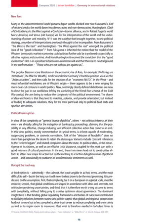 Compass 2020 | Jochen Steinhilber | Germany in international relations



New foes

Many of the abovementioned world pictures depict worlds divided into two: Fukuyama’s End
of History breaks the world down into democracies and non-democracies, Huntington’s Clash
of Civilizations pits the West against a Confucian–Islamic alliance, and in Robert Kagan’s world
Mars (America) and Venus (old Europe) vie for the interpretation of the world and the under-
standing of power and morality. 9/11 was the catalyst that brought together, in one political
strategy, a number of interpretations previously thought to be incompatible. From Fukuyama’s
“the West is the best” and Huntington’s “the West against the rest” emerged the political
idea of the “good civilization”:11 from Fukuyama it inherited the notion that the model of the
Western democratic market economies could without further ado be transferred successfully to
all other regions and countries. And from Huntington it received the conviction that the “good
civilization” bloc is in a position to formulate a common will and that there is no neutral ground
in the confrontation – “Those who are not with us are against us”.

The popular German scare literature on the economic rise of Asia, for example, Weltkrieg um
Wohlstand [The War for Wealth], tends to underline Germany’s frontline position vis-à-vis the
“Asian attackers”, and then calls for the creation of an “economic NATO”. In the West – and
most influential worldviews are of Western origin – there appears to be a new longing for
more clear-cut contours in world politics. New, seemingly clearly defined dichotomies are now
to close the gap in our worldview left by the vanishing of the friend–foe schema of the Cold
War period, the aim being to reduce the complexity of the political environment. The charm
of clear-cut fronts is that they tend to mobilize, polarize, and provide orientation; but instead
of leading to adequate solutions, they for the most part lead only to political dead ends and
spurious certainties.

Political bankruptcies

In view of the complexity or “general drama of politics”, others – not without interests of their
own – are already calling for the instigation of bankruptcy proceedings, claiming that the pos-
sibility of any effective, change-inducing, and efficient collective action has come to an end.
In this view, politics, mostly commented on in cynical terms, is at best capable of moderating,
suppressing problems, or cosmetic corrections. Talk of the “delusion of feasibility” does no
more than paraphrase the desire to retain the status quo. Variants include constant references
to the “reform logjam” and related complaints about the state, its political class, or the intran-
sigence of its citizens, as well as an effusive crisis discourse, coupled for the most part with a
good measure of cultural pessimism. In the end, these two views lead not to constructive ef-
forts to attain new scope for action but on the contrary to a further delegitimization of political
action – and occasionally to outbursts of antidemocratic sentiments as well.

Doing it the hard way

A third option is – admittedly – the calmest, the least tangible in ad hoc terms, and the most
difficult to sell – but in the long run it will nevertheless prove to be the most promising. It is pre-
dicated on the assumption, first, that complexity, be it on a European or a global scale, must be
endured; second, that global conditions are shaped in accordance with ideas and interests, not
without engendering uncertainties; and third, that it is therefore worth trying to come to terms
with complexity, without falling prey to a naïve optimism about governance. The dominant
insight here is that binding global regulatory frameworks and bodies of rules have contributed
to civilizing relations between states (and within states); that global and regional cooperation
lead not to more but to less complexity, since trust serves to reduce complexity and uncertainty
as well as to regain room to maneuver; that what is therefore needed in turbulent times is
11] Graeme Herd/Martin Weber, Forging world order paradigms – “Good Civilization” vs. “Global Terror”, in: Security Dialogue, 32/4, 2001.



                                                                                             1
 