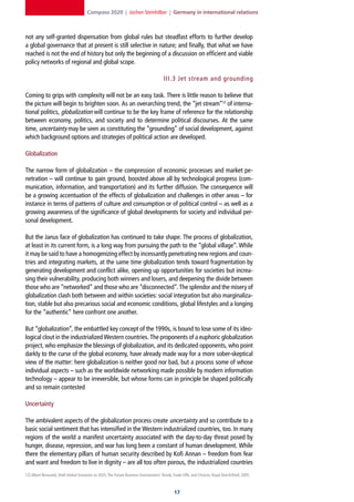 Compass 2020 | Jochen Steinhilber | Germany in international relations



not any self-granted dispensation from global rules but steadfast efforts to further develop
a global governance that at present is still selective in nature; and finally, that what we have
reached is not the end of history but only the beginning of a discussion on efficient and viable
policy networks of regional and global scope.

                                                                                       III. 3 Jet stream and grounding

Coming to grips with complexity will not be an easy task. There is little reason to believe that
the picture will begin to brighten soon. As an overarching trend, the “jet stream”12 of interna-
tional politics, globalization will continue to be the key frame of reference for the relationship
between economy, politics, and society and to determine political discourses. At the same
time, uncertainty may be seen as constituting the “grounding” of social development, against
which background options and strategies of political action are developed.

Globalization

The narrow form of globalization – the compression of economic processes and market pe-
netration – will continue to gain ground, boosted above all by technological progress (com-
munication, information, and transportation) and its further diffusion. The consequence will
be a growing accentuation of the effects of globalization and challenges in other areas – for
instance in terms of patterns of culture and consumption or of political control – as well as a
growing awareness of the significance of global developments for society and individual per-
sonal development.

But the Janus face of globalization has continued to take shape. The process of globalization,
at least in its current form, is a long way from pursuing the path to the “global village”. While
it may be said to have a homogenizing effect by incessantly penetrating new regions and coun-
tries and integrating markets, at the same time globalization tends toward fragmentation by
generating development and conflict alike, opening up opportunities for societies but increa-
sing their vulnerability, producing both winners and losers, and deepening the divide between
those who are “networked” and those who are “disconnected”. The splendor and the misery of
globalization clash both between and within societies: social integration but also marginaliza-
tion, stable but also precarious social and economic conditions, global lifestyles and a longing
for the “authentic” here confront one another.

But “globalization”, the embattled key concept of the 1990s, is bound to lose some of its ideo-
logical clout in the industrialized Western countries. The proponents of a euphoric globalization
project, who emphasize the blessings of globalization, and its dedicated opponents, who point
darkly to the curse of the global economy, have already made way for a more sober-skeptical
view of the matter: here globalization is neither good nor bad, but a process some of whose
individual aspects – such as the worldwide networking made possible by modern information
technology – appear to be irreversible, but whose forms can in principle be shaped politically
and so remain contested

Uncertainty

The ambivalent aspects of the globalization process create uncertainty and so contribute to a
basic social sentiment that has intensified in the Western industrialized countries, too. In many
regions of the world a manifest uncertainty associated with the day-to-day threat posed by
hunger, disease, repression, and war has long been a constant of human development. While
there the elementary pillars of human security described by Kofi Annan – freedom from fear
and want and freedom to live in dignity – are all too often porous, the industrialized countries
12] Albert Bressand, Shell Global Scenarios to 2025, The Future Business Environment: Trends, Trade-Offs, and Choices, Royal Dutch/Shell, 2005.



                                                                                              1
 