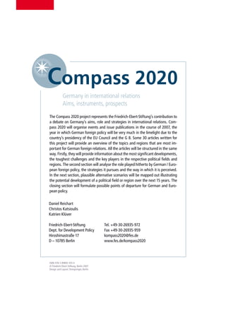 Germany in international relations
             Aims, instruments, prospects
The Compass 2020 project represents the Friedrich-Ebert-Stiftung’s contribution to
a debate on Germany’s aims, role and strategies in international relations. Com-
pass 2020 will organise events and issue publications in the course of 2007, the
year in which German foreign policy will be very much in the limelight due to the
country’s presidency of the EU Council and the G 8. Some 30 articles written for
this project will provide an overview of the topics and regions that are most im-
portant for German foreign relations. All the articles will be structured in the same
way. Firstly, they will provide information about the most significant developments,
the toughest challenges and the key players in the respective political fields and
regions. The second section will analyse the role played hitherto by German / Euro-
pean foreign policy, the strategies it pursues and the way in which it is perceived.
In the next section, plausible alternative scenarios will be mapped out illustrating
the potential development of a political field or region over the next 15 years. The
closing section will formulate possible points of departure for German and Euro-
pean policy.


Daniel Reichart
Christos Katsioulis
Katrien Klüver

Friedrich-Ebert-Stiftung                  Tel. +49-30-26935-972
Dept. for Development Policy              Fax +49-30-26935-959
Hiroshimastraße 17                        kompass2020@fes.de
D – 10785 Berlin                          www.fes.de/kompass2020




ISBN 978-3-89892-935-6
© Friedrich-Ebert-Stiftung, Berlin 2007
Design and Layout: Dreispringer, Berlin
 