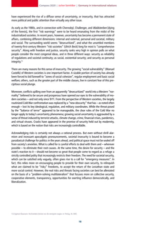 Compass 2020 | Jochen Steinhilber | Germany in international relations



have experienced the rise of a diffuse sense of uncertainty, or insecurity, that has attracted
more political and public attention than virtually any other issue.

As early as the 1980s, and in connection with Chernobyl, Challenger, and Waldsterben [dying
of the forests], the first “risk warnings” were to be heard emanating from the midst of the
industrialized societies. In recent years, however, uncertainty has become a permanent state of
affairs, combining different dimensions: internal and external, personal and societal, military
and social. The surrounding world seems “desecuritized”, and what the unsettled members
of twenty-first-century Western “risk societies” (Ulrich Beck) long for most is “comprehensive
security”. Along with freedom and justice, security ranks very high in opinion polls on what
people consider the most congenial ideas, and in three different ways: security as reliability
of regulations and societal continuity; as social, existential security; and security as personal
integrity.13

There are many reasons for this sense of insecurity. The growing “social vulnerability” (Manuel
Castells) of Western societies is one important factor. A sizable portion of society has already
been forced to bid farewell to “zones of social cohesion”, regular employment and basic social
welfare; others, such as the greater part of the middle classes, live in constant fear of this pre-
cipitous social plunge.

Moreover, conflicts spilling over from an apparently “desecuritized” world into a Western “nor-
mality” believed to be secure and prosperous have opened our eyes to the vulnerability of mo-
dern societies – and not only since 9/11. From the perspective of Western societies, the largely
routinized Cold War confrontation was replaced by a “new obscurity” that has – as noted often
enough – lost its key ideological, regulative, and military coordinates. While the threat posed
by the “balance of terror” appeared to be manageable, the clear rules of the Cold War no
longer apply to today’s uncertainty phenomena; growing social uncertainty is aggravated by a
sense of threat induced by terrorist attacks, climate change, crime, financial crises, pandemics,
and virtual viruses. Cracks have appeared in the promise of security held out by modernity,
which is based on the notion that risks are increasingly controllable.

Acknowledging risks is certainly not always a rational process. But even without shrill alar-
mism and incessant apocalyptic pronouncements, societal insecurity is bound to become a
paradoxical challenge for politics in the years ahead, and political space must not be sealed off
from society’s anxieties. What is called for is careful efforts to deal with them and – wherever
possible – to eliminate their root causes. At the same time, the desire for security – and the
state’s reaction to it – should not become so great that people come to regard as a refuge a
strictly controlled polity that increasingly restricts their freedom. The need for societal security,
which can be satisfied only vaguely, often gives rise to a call for “emergency measures”. In
fact, this relies more on encouraging people to provide for their own security, to relinquish
what are claimed to be “risky” freedoms, to accept the return of the Leviathan state and
more social control. However, the real risks and threats facing societies can best be alleviated
on the basis of a “problem-solving multilateralism” that focuses more on collective security,
cooperative elements, transparency, opportunities for exerting influence democratically, and
liberalization.




13] Zygmunt Baumann, Hochseilakte können nur die wenigsten wagen, in: Freitag, 34, 2005.



                                                                                           1
 