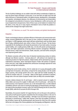 Compass 2020 | Jochen Steinhilber | Germany in international relations



                                                                  IV. Fast forward – Issues and trends
                                                                              in international relations

The list of political challenges we are unable to deal with without consideration of global con-
texts has grown longer and longer in recent years. In our view there are eight issues that will
define discourses in international politics: the global economy, developments in demography
and migration, technological advances, the rediscovery of environmental and climate policy,
the management and protection of resources, human development, conflict and security, and
issues of government and governance. None of these issues can be looked at in isolation from
the others; in fact, they are in many respects interrelated in terms of both the problems in-
volved and the strategies that might resolve them.

                  IV.1 Business as usual? The world economy and global development

Integration …

Thanks to technological advances and better diffusion of information and communication tech-
nology, economic globalization will, in the years to come, continue to integrate new markets
and regions. In 2020 aggregate world output will have reached levels some two thirds above
that of today, exhibiting growth rates similar to those of the past 30 years. The key factors
responsible for this development will include the penetration of new trade markets, increasing
capital mobility, and a rapidly growing middle class, not only with greater purchasing power,
but also with higher expectations concerning efficient economic management. Worldwide,
financial services, media and entertainment, health, education, and travel will be among the
most important growth sectors.

The Western economies will see their share of industrial manufacturing continue to decline,
although most Western countries – Germany above all – will continue to be important ma-
nufacturing locations for high-tech products. Global markets will be dominated by some 500
multinational corporations, whose international division of labor will continue to fragment.
At the same time, small, highly specialized firms will become increasingly important for niche
products and high-tech innovations.

Assuming that current trends continue, the US, mainly due to its young demographic profile
and high level of innovation, will continue, at least for the coming decade, to be the world’s
largest economy, with average growth rates of 3%. Japan will have trouble exceeding 1%,
and the EU member states are – on average – likely to attain figures somewhere in between,
though rates in the new Eastern European member states are likely to be somewhat higher.

Economic relations between the US and Europe – which at present amount to roughly 2.5
trillion dollars and account for roughly 12 million jobs in the US and Europe – will remain the
world economy’s most important economic axis. In the foreseeable future, no other bilateral
constellation will even come close to reaching the high degree of interpenetration and integra-
tion typical of the transatlantic economy: nearly 75% of the FDI flowing into the US comes from
Europe (2003), while the US accounts for 65% of Europe’s FDI.

Nevertheless, the economic triad (EU–US–Japan) that has so far set the pace in the world eco-
nomy will see itself exposed to greater competition from the emerging markets: in the next 15
years China’s economy – the world’s workshop – will triple in size and continue to gain ground,
particularly in manufacturing.14 Unlike India, however, China faces the problem of having to
get rich before it grows old: the declining growth rates forecast for China from 2012 onwards
will be due to the aging of the Chinese population (see Demography and Migration). India, the
14] Bernd Reddies, China: Its struggle for stabilization and equal status, Compass 2020, Friedrich-Ebert-Stiftung, Berlin, 2007.



                                                                                                1
 