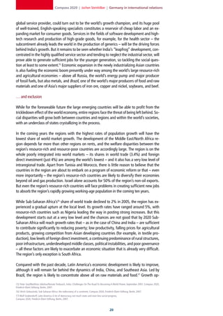 Compass 2020 | Jochen Steinhilber | Germany in international relations



global service provider, could turn out to be the world’s growth champion, and its huge pool
of well-trained, English-speaking specialists constitutes a reservoir of cheap labor and an ex-
panding market for consumer goods. Services in the fields of software development and high-
tech research and production of high-grade goods, for example, for the health sector – the
subcontinent already leads the world in the production of generics – will be the driving forces
behind India’s growth. But it remains to be seen whether India’s “leapfrog” development, con-
centrated in the highly qualified service sector and tending to neglect the industrial sector, will
prove able to generate sufficient jobs for the younger generation, so tackling the social ques-
tion at least to some extent.15 Economic expansion in the newly industrializing Asian countries
is also fueling the economic boom presently under way among the world’s large resource-rich
and agricultural economies – above all Russia, the world’s energy pump and major producer
of fossil fuels, but also metals, and Brazil, one of the world’s major producers of food and raw
materials and one of Asia’s major suppliers of iron ore, copper and nickel, soybeans, and beef.

… and exclusion

While for the foreseeable future the large emerging countries will be able to profit from the
trickledown effect of the world economy, entire regions face the threat of being left behind. So-
cial disparities will grow both between countries and regions and within the world’s societies,
with an underclass of states crystallizing in the process.

In the coming years the regions with the highest rates of population growth will have the
lowest share of world market growth. The development of the Middle East/North Africa re-
gion depends far more than other regions on rents, and the welfare disparities between the
region’s resource-rich and resource-poor countries are accordingly large. The region is on the
whole poorly integrated into world markets – its shares in world trade (3.4%) and foreign
direct investment (just 4%) are among the world’s lowest – and it also has a very low level of
intraregional trade. Apart from Tunisia and Morocco, there is little reason to believe that the
countries in the region are about to embark on a program of economic reform or that – even
more importantly – the region’s resource-rich countries are likely to diversify their economies
beyond oil and gas production. Israel alone accounts for 50% of the region’s non-oil exports.
But even the region’s resource-rich countries will face problems in creating sufficient new jobs
to absorb the region’s rapidly growing working-age population in the coming ten years.

While Sub-Saharan Africa’s16 share of world trade declined to 2% in 2005, the region has ex-
perienced a gradual upturn at the local level. Its growth rates have ranged around 5%, with
resource-rich countries such as Nigeria leading the way in posting strong increases. But this
development starts out at a very low level and the chances are not good that by 2020 Sub-
Saharan Africa will reach growth rates that – as in the case of China and India – are sufficient
to contribute significantly to reducing poverty; low productivity, falling prices for agricultural
products, growing competition from Asian developing countries (for example, in textile pro-
duction), low levels of foreign direct investment, a continuing predominance of rural structures,
poor infrastructure, underdeveloped middle classes, political instabilities, and poor governance
– all these factors are likely to exacerbate an economic situation that is already very difficult.
The region’s only exception is South Africa.

Compared with the past decade, Latin America’s economic development is likely to improve,
although it will remain far behind the dynamics of India, China, and Southeast Asia. Led by
Brazil, the region is likely to concentrate above all on raw materials and food.17 Growth op-

15] Peter Gey/Matthias Jobelius/Renate Tenbusch, India: Challenges On The Road To Becoming A World Power, September 2007, Compass 2020,
Friedrich-Ebert-Stiftung, Berlin, 2007.
16] Ulrich Golaszinski, Sub-Saharan Africa: the rediscovery of a continent, Compass 2020, Friedrich-Ebert-Stiftung, Berlin, 2007.
17] Wolf Grabendorff, Latin America: A lot of democracy, not much state and even less social progress,
Compass 2020, Friedrich-Ebert-Stiftung, Berlin, 2007.



                                                                                                20
 