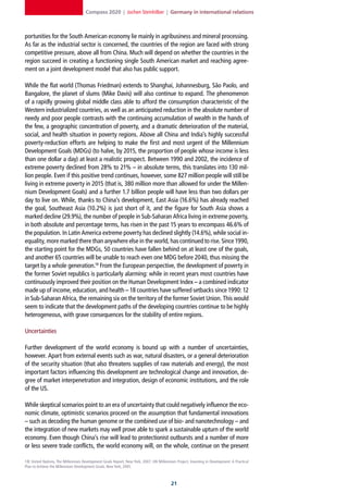 Compass 2020 | Jochen Steinhilber | Germany in international relations



portunities for the South American economy lie mainly in agribusiness and mineral processing.
As far as the industrial sector is concerned, the countries of the region are faced with strong
competitive pressure, above all from China. Much will depend on whether the countries in the
region succeed in creating a functioning single South American market and reaching agree-
ment on a joint development model that also has public support.

While the flat world (Thomas Friedman) extends to Shanghai, Johannesburg, São Paolo, and
Bangalore, the planet of slums (Mike Davis) will also continue to expand. The phenomenon
of a rapidly growing global middle class able to afford the consumption characteristic of the
Western industrialized countries, as well as an anticipated reduction in the absolute number of
needy and poor people contrasts with the continuing accumulation of wealth in the hands of
the few, a geographic concentration of poverty, and a dramatic deterioration of the material,
social, and health situation in poverty regions. Above all China and India’s highly successful
poverty-reduction efforts are helping to make the first and most urgent of the Millennium
Development Goals (MDGs) (to halve, by 2015, the proportion of people whose income is less
than one dollar a day) at least a realistic prospect. Between 1990 and 2002, the incidence of
extreme poverty declined from 28% to 21% – in absolute terms, this translates into 130 mil-
lion people. Even if this positive trend continues, however, some 827 million people will still be
living in extreme poverty in 2015 (that is, 380 million more than allowed for under the Millen-
nium Development Goals) and a further 1.7 billion people will have less than two dollars per
day to live on. While, thanks to China’s development, East Asia (16.6%) has already reached
the goal, Southeast Asia (10.2%) is just short of it, and the figure for South Asia shows a
marked decline (29.9%), the number of people in Sub-Saharan Africa living in extreme poverty,
in both absolute and percentage terms, has risen in the past 15 years to encompass 46.6% of
the population. In Latin America extreme poverty has declined slightly (14.6%), while social in-
equality, more marked there than anywhere else in the world, has continued to rise. Since 1990,
the starting point for the MDGs, 50 countries have fallen behind on at least one of the goals,
and another 65 countries will be unable to reach even one MDG before 2040, thus missing the
target by a whole generation.18 From the European perspective, the development of poverty in
the former Soviet republics is particularly alarming: while in recent years most countries have
continuously improved their position on the Human Development Index – a combined indicator
made up of income, education, and health – 18 countries have suffered setbacks since 1990: 12
in Sub-Saharan Africa, the remaining six on the territory of the former Soviet Union. This would
seem to indicate that the development paths of the developing countries continue to be highly
heterogeneous, with grave consequences for the stability of entire regions.

Uncertainties

Further development of the world economy is bound up with a number of uncertainties,
however. Apart from external events such as war, natural disasters, or a general deterioration
of the security situation (that also threatens supplies of raw materials and energy), the most
important factors influencing this development are technological change and innovation, de-
gree of market interpenetration and integration, design of economic institutions, and the role
of the US.

While skeptical scenarios point to an era of uncertainty that could negatively influence the eco-
nomic climate, optimistic scenarios proceed on the assumption that fundamental innovations
– such as decoding the human genome or the combined use of bio- and nanotechnology – and
the integration of new markets may well prove able to spark a sustainable upturn of the world
economy. Even though China’s rise will lead to protectionist outbursts and a number of more
or less severe trade conflicts, the world economy will, on the whole, continue on the present

18] United Nations, The Millennium Development Goals Report, New York, 2007; UN Millennium Project, Investing in Development: A Practical
Plan to Achieve the Millennium Development Goals, New York, 2005.



                                                                                         21
 
