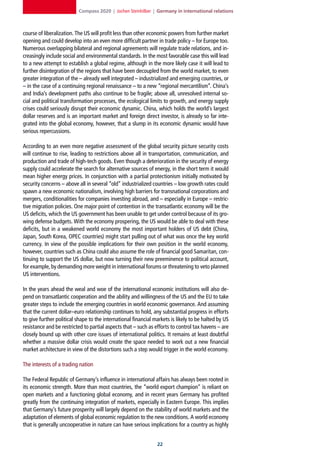 Compass 2020 | Jochen Steinhilber | Germany in international relations



course of liberalization. The US will profit less than other economic powers from further market
opening and could develop into an even more difficult partner in trade policy – for Europe too.
Numerous overlapping bilateral and regional agreements will regulate trade relations, and in-
creasingly include social and environmental standards. In the most favorable case this will lead
to a new attempt to establish a global regime, although in the more likely case it will lead to
further disintegration of the regions that have been decoupled from the world market, to even
greater integration of the – already well integrated – industrialized and emerging countries, or
– in the case of a continuing regional renaissance – to a new “regional mercantilism”. China’s
and India’s development paths also continue to be fragile; above all, unresolved internal so-
cial and political transformation processes, the ecological limits to growth, and energy supply
crises could seriously disrupt their economic dynamic. China, which holds the world’s largest
dollar reserves and is an important market and foreign direct investor, is already so far inte-
grated into the global economy, however, that a slump in its economic dynamic would have
serious repercussions.

According to an even more negative assessment of the global security picture security costs
will continue to rise, leading to restrictions above all in transportation, communication, and
production and trade of high-tech goods. Even though a deterioration in the security of energy
supply could accelerate the search for alternative sources of energy, in the short term it would
mean higher energy prices. In conjunction with a partial protectionism initially motivated by
security concerns – above all in several “old” industrialized countries – low growth rates could
spawn a new economic nationalism, involving high barriers for transnational corporations and
mergers, conditionalities for companies investing abroad, and – especially in Europe – restric-
tive migration policies. One major point of contention in the transatlantic economy will be the
US deficits, which the US government has been unable to get under control because of its gro-
wing defense budgets. With the economy prospering, the US would be able to deal with these
deficits, but in a weakened world economy the most important holders of US debt (China,
Japan, South Korea, OPEC countries) might start pulling out of what was once the key world
currency. In view of the possible implications for their own position in the world economy,
however, countries such as China could also assume the role of financial good Samaritan, con-
tinuing to support the US dollar, but now turning their new preeminence to political account,
for example, by demanding more weight in international forums or threatening to veto planned
US interventions.

In the years ahead the weal and woe of the international economic institutions will also de-
pend on transatlantic cooperation and the ability and willingness of the US and the EU to take
greater steps to include the emerging countries in world economic governance. And assuming
that the current dollar–euro relationship continues to hold, any substantial progress in efforts
to give further political shape to the international financial markets is likely to be halted by US
resistance and be restricted to partial aspects that – such as efforts to control tax havens – are
closely bound up with other core issues of international politics. It remains at least doubtful
whether a massive dollar crisis would create the space needed to work out a new financial
market architecture in view of the distortions such a step would trigger in the world economy.

The interests of a trading nation

The Federal Republic of Germany’s influence in international affairs has always been rooted in
its economic strength. More than most countries, the “world export champion” is reliant on
open markets and a functioning global economy, and in recent years Germany has profited
greatly from the continuing integration of markets, especially in Eastern Europe. This implies
that Germany’s future prosperity will largely depend on the stability of world markets and the
adaptation of elements of global economic regulation to the new conditions. A world economy
that is generally uncooperative in nature can have serious implications for a country as highly


                                                                22
 