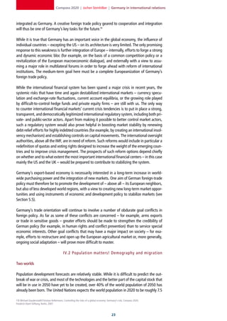 Compass 2020 | Jochen Steinhilber | Germany in international relations



integrated as Germany. A creative foreign trade policy geared to cooperation and integration
will thus be one of Germany’s key tasks for the future.19

While it is true that Germany has an important voice in the global economy, the influence of
individual countries – excepting the US – on its architecture is very limited. The only promising
response to this weakness is further integration of Europe – internally, efforts to forge a strong
and dynamic economic bloc (for example, on the basis of a common competition policy or a
revitalization of the European macroeconomic dialogue), and externally with a view to assu-
ming a major role in multilateral forums in order to forge ahead with reform of international
institutions. The medium-term goal here must be a complete Europeanization of Germany’s
foreign trade policy.

While the international financial system has been spared a major crisis in recent years, the
systemic risks that have time and again destabilized international markets – currency specu-
lation and exchange-rate fluctuations, current account equilibria, or the growing role played
by difficult-to-control hedge funds and private equity firms – are still with us. The only way
to counter international financial markets’ current crisis tendencies is to put in place a strong,
transparent, and democratically legitimized international regulatory system, including both pri-
vate- and public-sector actors. Apart from making it possible to better control market actors,
such a regulatory system would also prove helpful in boosting market stability by renewing
debt-relief efforts for highly indebted countries (for example, by creating an international insol-
vency mechanism) and establishing controls on capital movements. The international oversight
authorities, above all the IMF, are in need of reform. Such reforms would include in particular a
redefinition of quotas and voting rights designed to increase the weight of the emerging coun-
tries and to improve crisis management. The prospects of such reform options depend chiefly
on whether and to what extent the most important international financial centers – in this case
mainly the US and the UK – would be prepared to contribute to stabilizing the system.

Germany’s export-based economy is necessarily interested in a long-term increase in world-
wide purchasing power and the integration of new markets. One aim of German foreign-trade
policy must therefore be to promote the development of – above all – its European neighbors,
but also of less developed world regions, with a view to creating new long-term market oppor-
tunities and using instruments of economic and development policy to stabilize markets (see
Section 5.5).

Germany’s trade orientation will continue to involve a number of obdurate goal conflicts in
foreign policy. As far as some of these conflicts are concerned – for example, arms exports
or trade in sensitive goods – greater efforts should be made to strengthen the credibility of
German policy (for example, in human rights and conflict prevention) than to service special
economic interests. Other goal conflicts that may have a major impact on society – for exa-
mple, efforts to restructure and open up the European agricultural market or, more generally,
ongoing social adaptation – will prove more difficult to master.

                                             IV. 2 Population mat ters! Demography and migration

Two worlds

Population development forecasts are relatively stable. While it is difficult to predict the out-
break of war or crisis, and most of the technologies and the better part of the capital stock that
will be in use in 2050 have yet to be created, over 40% of the world population of 2050 has
already been born. The United Nations expects the world population in 2020 to be roughly 7.5

19] Michael Dauderstädt/Christian Kellermann, Controlling the risks of a global economy: Germany‘s role, Compass 2020,
Friedrich-Ebert-Stiftung, Berlin, 2007.



                                                                                           2
 