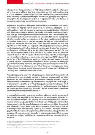 Compass 2020 | Jochen Steinhilber | Germany in international relations



billion people and the equivalent figure for 2050 to be some 9.2 billion (2005: 6.5 billion); over
half of these people will live in Asia. While between 1950 and 2000 world population grew
by 142%, it is expected to grow only by 49% by 2050 – and then to stagnate at around that
level.20 The coming 40 years could thus bring the end of massive, global population expansion,
removing from the global agenda the problem of “overpopulation” in the sense discussed in
international relations in the course of the twentieth century.

But population and population development will continue to be crucial factors as far as interna-
tional relations and the global economy are concerned. The continuing – albeit slower – rise in
world population – which will, moreover, be regionally concentrated and go hand in hand with
other developments tending to aggravate the situation (urbanization, desertification, overfi-
shing, shortages of drinking water, massive proliferation of small arms) – will increase the pres-
sure on resource allocation, ecological systems, and social interaction. Regional developments
will differ from what we have been accustomed to. The bulk of population growth will occur
in the regions least equipped to cope with it economically, politically, environmentally, and
socially. Asia will continue to have the world’s largest population, but trends will differ from
region to region: while Pakistan and Bangladesh will face huge demographic pressure, China’s
overall population, though it will not decline, will experience quite abrupt shifts in its age struc-
ture: for example, in 2020 there will be over 400 million Chinese over the age of 65. The most
rapid population growth will be found in Sub-Saharan Africa, North Africa, and the Middle
East, which contain 16 of the 20 societies with the world’s highest birth rates. In the coming 20
years the population will continue to grow in central Africa in particular (68%), but also in West
and East Africa (52 and 55%), while the population of southern Africa will stagnate on account
of the AIDS pandemic. The Middle East will experience dramatic growth in the working-age
population (50% by 2025), and this will entail growing pressure on the region’s labor markets.
Of the nine countries that will account for some 50% of the increase in world population (India,
Pakistan, Nigeria, Democratic Republic of Congo, Bangladesh, Uganda, the US, Ethiopia, and
China) only one is a developed, industrialized country.

Various demographic risk factors that will appreciably raise the danger of internal conflict will
tend to coincide in many developing countries. In the coming ten years roughly one billion
new workers will enter the labor market, 95% of them in developing countries.21 Particular
attention should be paid here to the high percentages of 15- to 24-year-olds (“youth bulges”);
in some cases they account for up to 60% of the population and are often at massive risk of
unemployment. Encouraged by rapid urbanization, they are likely to prove a social challenge
and a serious instability factor (“angry young men”) precisely where economic opportunities
are rare and youth unemployment rates are high.22

In most developing countries, however, the population will decline, with the average age of
the population rising appreciably. In 2030 nearly one in four West Europeans will be over 65,
while in Sub-Saharan Africa the same age group will account for no more than 4%. The coun-
tries most affected by population decline will be Russia (some 10% by 2025) and the eastern
European countries, but also Japan. As far as western Europe is concerned, Italy, Germany, and
Spain will experience a slight decline in their population, while the UK and France are expected
to see their population rise in the coming 20 years. By 2020, however, Germany will not be tan-
gibly affected by demographic developments (population contraction), although it will feel the
anticipated shift in age composition, above all in its working-age population. Efforts to ensure
that a sufficient number of qualified workers are available will become even more difficult in
this period.

20] UNFPA, State of World Population 2007, New York, 2007; United Nations Population Division, World Population Prospects:
The 2004 Revision, New York, 2004.
21] Erfried Adam, Human rights and international social policy: Constraining the anarchy of power, Compass 2020,
Friedrich-Ebert-Stiftung, Berlin, 2007.
22] Countries with high population growth face a risk of civil conflict twice as high as that found elsewhere.



                                                                                                2
 